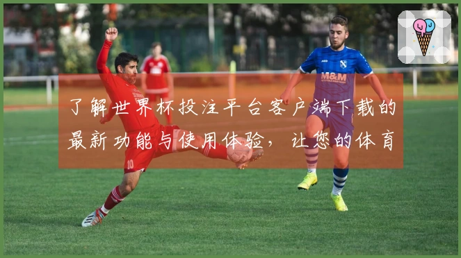 了解世界杯投注平台客户端下载的最新功能与使用体验，让您的体育直播更便捷！